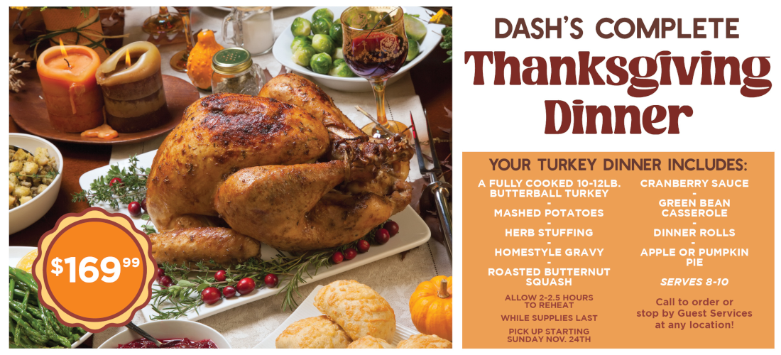 dash's complete thanksgiving dinner $169.99, while supplies last, pick up starting sunday november 24th, call to order or stop by guest services at any location